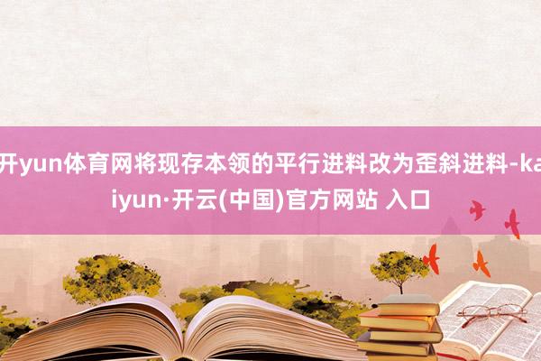 开yun体育网将现存本领的平行进料改为歪斜进料-kaiyun·开云(中国)官方网站 入口