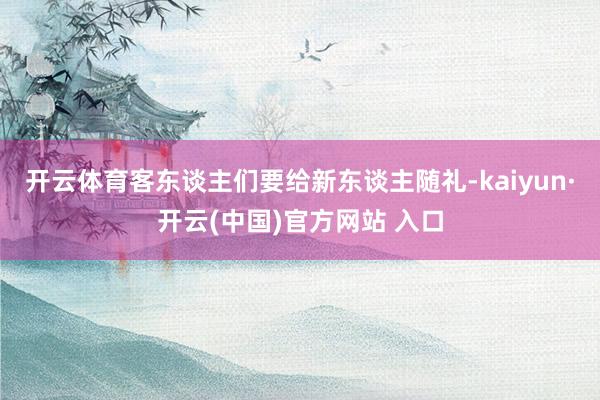 开云体育客东谈主们要给新东谈主随礼-kaiyun·开云(中国)官方网站 入口