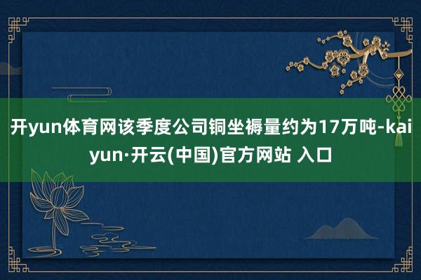 开yun体育网该季度公司铜坐褥量约为17万吨-kaiyun·开云(中国)官方网站 入口