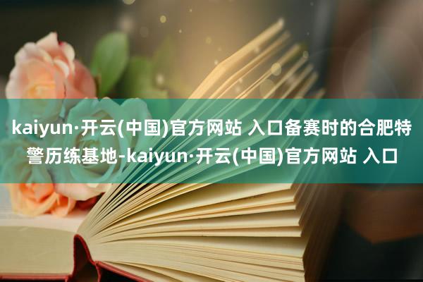 kaiyun·开云(中国)官方网站 入口备赛时的合肥特警历练基地-kaiyun·开云(中国)官方网站 入口