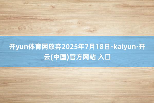 开yun体育网放弃2025年7月18日-kaiyun·开云(中国)官方网站 入口
