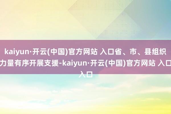 kaiyun·开云(中国)官方网站 入口省、市、县组织力量有序开展支援-kaiyun·开云(中国)官方网站 入口