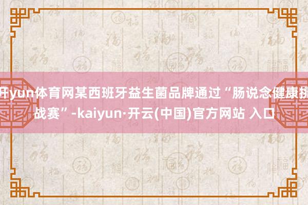 开yun体育网某西班牙益生菌品牌通过“肠说念健康挑战赛”-kaiyun·开云(中国)官方网站 入口
