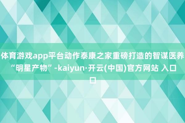 体育游戏app平台 动作泰康之家重磅打造的智谋医养“明星产物”-kaiyun·开云(中国)官方网站 入口