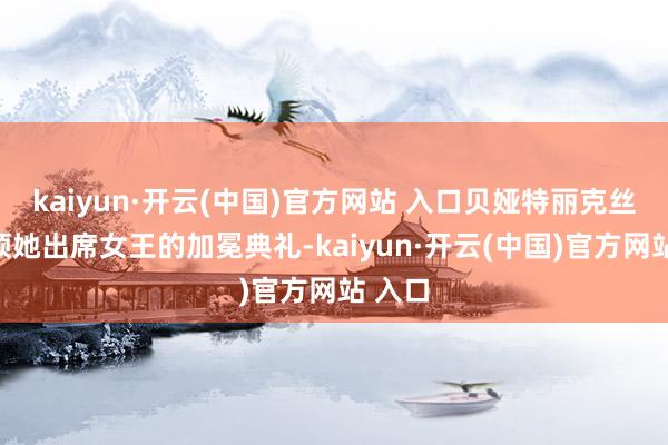 kaiyun·开云(中国)官方网站 入口贝娅特丽克丝曾率领她出席女王的加冕典礼-kaiyun·开云(中国)官方网站 入口