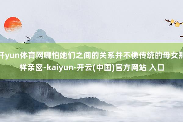 开yun体育网哪怕她们之间的关系并不像传统的母女那样亲密-kaiyun·开云(中国)官方网站 入口