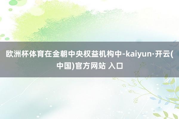 欧洲杯体育在金朝中央权益机构中-kaiyun·开云(中国)官方网站 入口