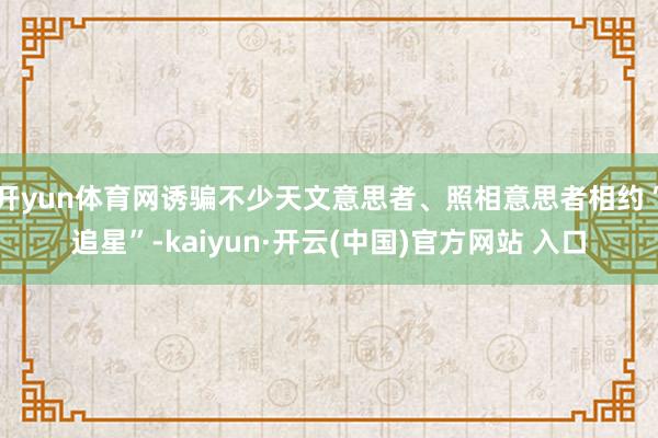 开yun体育网诱骗不少天文意思者、照相意思者相约“追星”-kaiyun·开云(中国)官方网站 入口