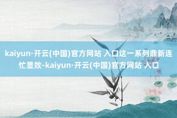 kaiyun·开云(中国)官方网站 入口这一系列鼎新连忙显效-kaiyun·开云(中国)官方网站 入口