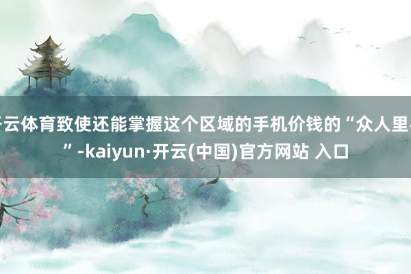 开云体育致使还能掌握这个区域的手机价钱的“众人里手”-kaiyun·开云(中国)官方网站 入口