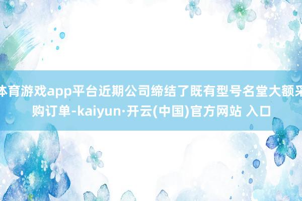 体育游戏app平台近期公司缔结了既有型号名堂大额采购订单-kaiyun·开云(中国)官方网站 入口