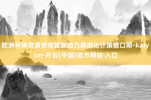 欧洲杯体育紧紧收拢新动力阛阓化计策窗口期-kaiyun·开云(中国)官方网站 入口