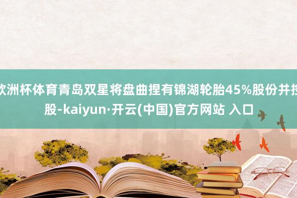 欧洲杯体育青岛双星将盘曲捏有锦湖轮胎45%股份并控股-kaiyun·开云(中国)官方网站 入口