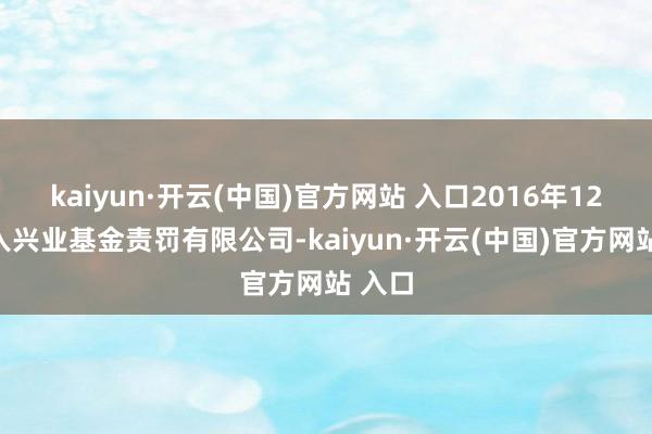 kaiyun·开云(中国)官方网站 入口2016年12月加入兴业基金责罚有限公司-kaiyun·开云(中国)官方网站 入口