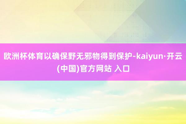 欧洲杯体育以确保野无邪物得到保护-kaiyun·开云(中国)官方网站 入口