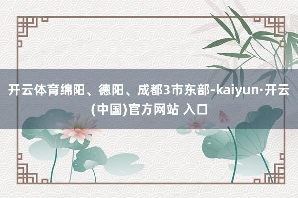 开云体育绵阳、德阳、成都3市东部-kaiyun·开云(中国)官方网站 入口