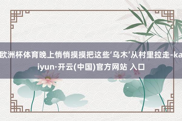 欧洲杯体育晚上悄悄摸摸把这些‘乌木’从村里拉走-kaiyun·开云(中国)官方网站 入口