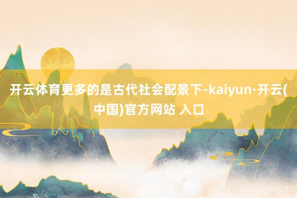 开云体育更多的是古代社会配景下-kaiyun·开云(中国)官方网站 入口