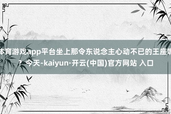 体育游戏app平台坐上那令东说念主心动不已的王座呢？今天-kaiyun·开云(中国)官方网站 入口