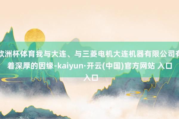 欧洲杯体育我与大连、与三菱电机大连机器有限公司有着深厚的因缘-kaiyun·开云(中国)官方网站 入口