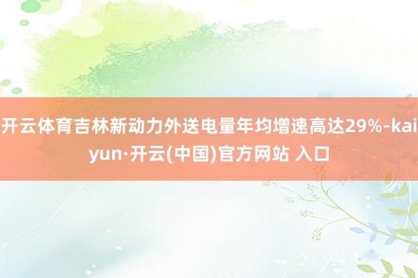 开云体育吉林新动力外送电量年均增速高达29%-kaiyun·开云(中国)官方网站 入口