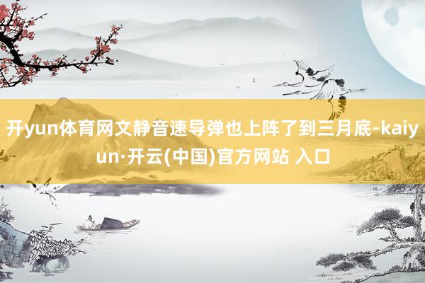 开yun体育网文静音速导弹也上阵了到三月底-kaiyun·开云(中国)官方网站 入口