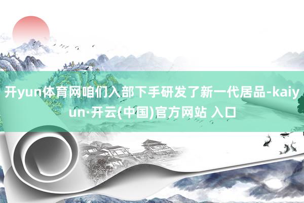 开yun体育网咱们入部下手研发了新一代居品-kaiyun·开云(中国)官方网站 入口